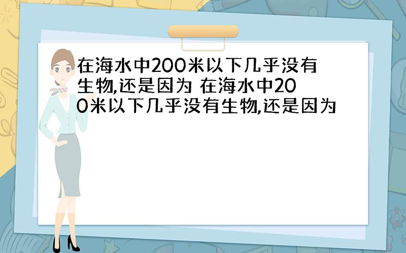 在海水中200米以下几乎没有生物,还是因为 在海水中200米以下几乎没有生物,还是因为