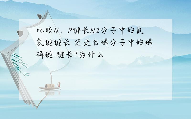 比较N、P键长N2分子中的氮氮键键长 还是白磷分子中的磷磷键 键长?为什么