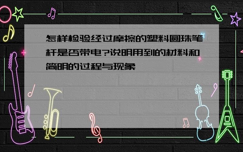 怎样检验经过摩擦的塑料圆珠笔杆是否带电?说明用到的材料和简明的过程与现象