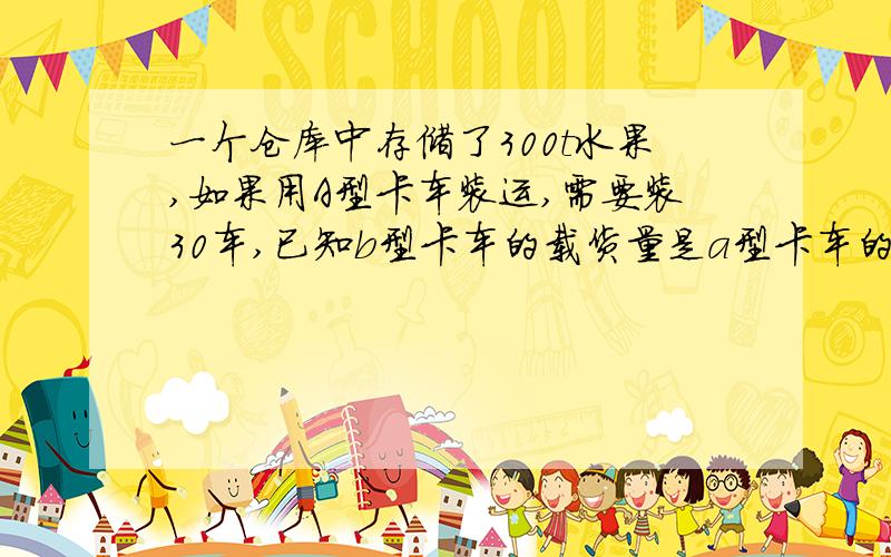 一个仓库中存储了300t水果,如果用A型卡车装运,需要装30车,已知b型卡车的载货量是a型卡车的3倍,那么