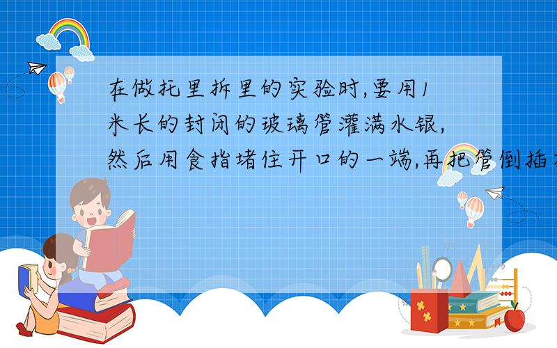 在做托里拆里的实验时,要用1米长的封闭的玻璃管灌满水银,然后用食指堵住开口的一端,再把管倒插在水银槽