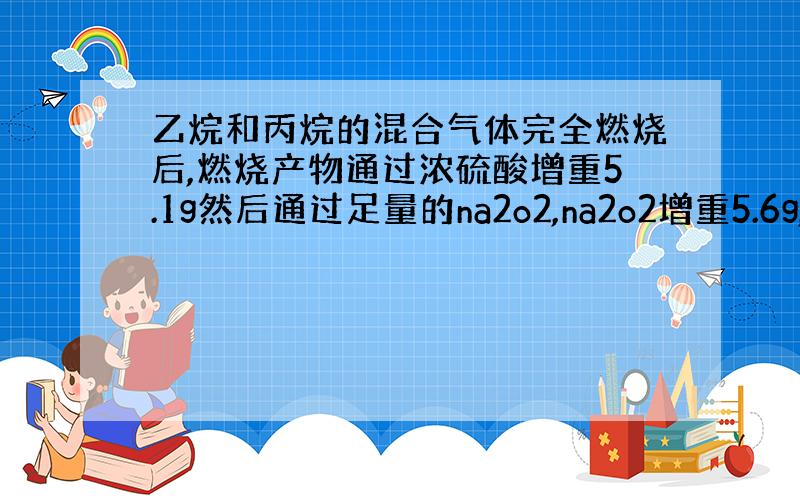 乙烷和丙烷的混合气体完全燃烧后,燃烧产物通过浓硫酸增重5.1g然后通过足量的na2o2,na2o2增重5.6g,求原