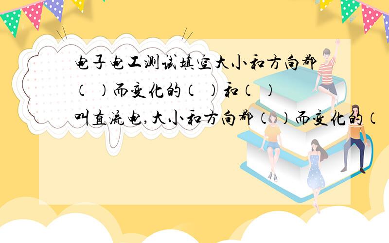 电子电工测试填空大小和方向都（ ）而变化的（ ）和（ ）叫直流电,大小和方向都（ ）而变化的（ ）和（ ）叫交流电,随（