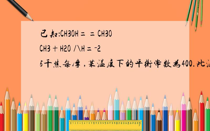 已知：CH3OH==CH3OCH3+H2O /\H=-25千焦每摩 ,某温度下的平衡常数为400.此温度下