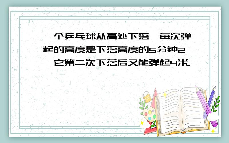 一个乒乓球从高处下落,每次弹起的高度是下落高度的5分钟2,它第二次下落后又能弹起4米.