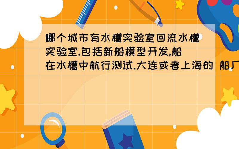 哪个城市有水槽实验室回流水槽实验室,包括新船模型开发,船在水槽中航行测试.大连或者上海的 船厂 或者船舶设计所 有没有这