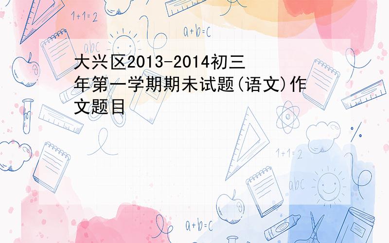 大兴区2013-2014初三年第一学期期未试题(语文)作文题目