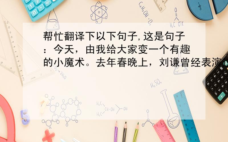 帮忙翻译下以下句子,这是句子：今天，由我给大家变一个有趣的小魔术。去年春晚上，刘谦曾经表演过，今天由我给大家重现精彩。首