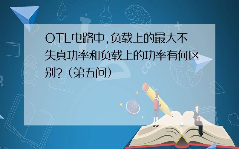 OTL电路中,负载上的最大不失真功率和负载上的功率有何区别?（第五问）