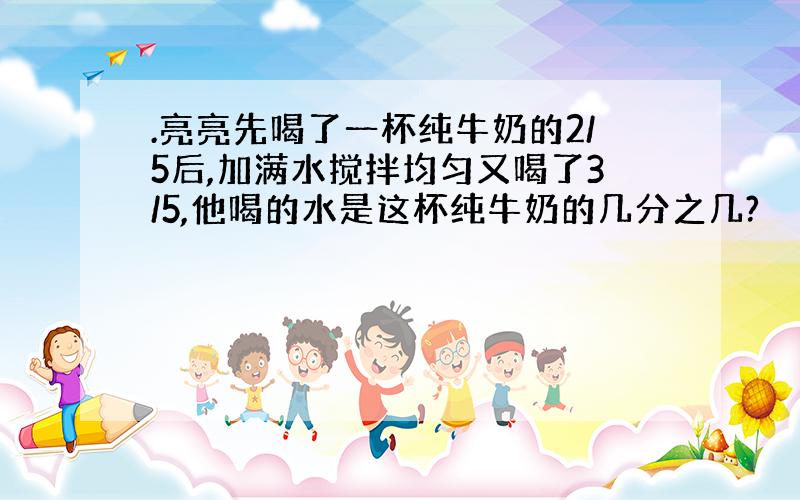 .亮亮先喝了一杯纯牛奶的2/5后,加满水搅拌均匀又喝了3/5,他喝的水是这杯纯牛奶的几分之几?