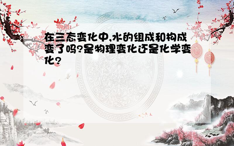 在三态变化中,水的组成和构成变了吗?是物理变化还是化学变化?