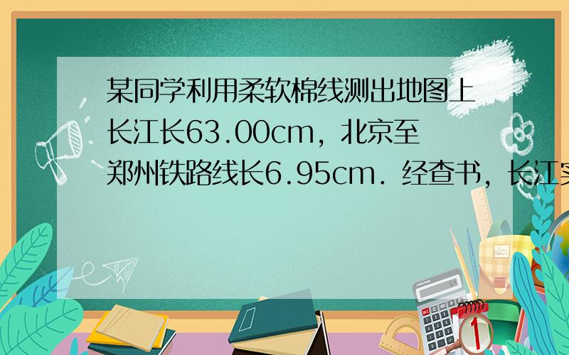 某同学利用柔软棉线测出地图上长江长63.00cm，北京至郑州铁路线长6.95cm．经查书，长江实际长度为6300km．则