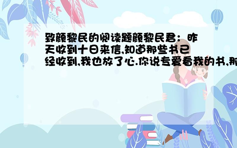 致颜黎民的阅读题颜黎民君：昨天收到十日来信,知道那些书已经收到,我也放了心.你说专爱看我的书,那也许是我常论时事的缘故.