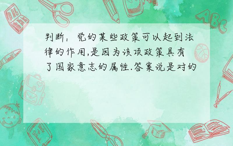 判断：党的某些政策可以起到法律的作用,是因为该项政策具有了国家意志的属性.答案说是对的