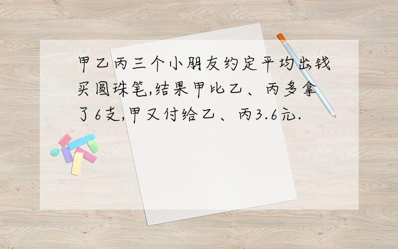 甲乙丙三个小朋友约定平均出钱买圆珠笔,结果甲比乙、丙多拿了6支,甲又付给乙、丙3.6元.