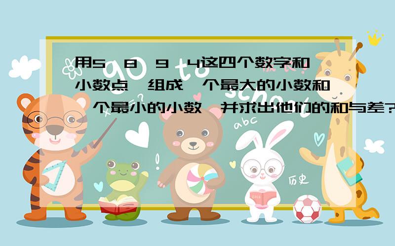 用5、8、9、4这四个数字和小数点,组成一个最大的小数和一个最小的小数,并求出他们的和与差?