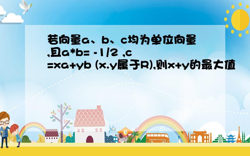 若向量a、b、c均为单位向量,且a*b= -1/2 ,c=xa+yb (x.y属于R),则x+y的最大值