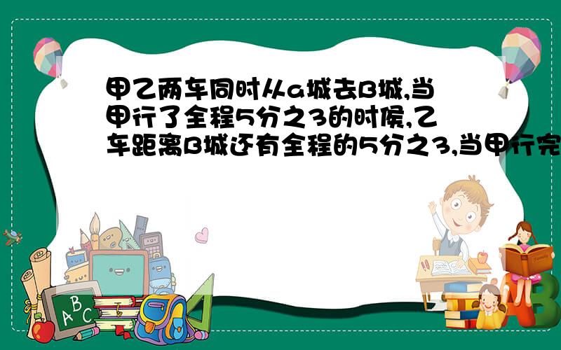 甲乙两车同时从a城去B城,当甲行了全程5分之3的时侯,乙车距离B城还有全程的5分之3,当甲行完全程的时候,乙