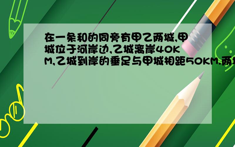 在一条和的同旁有甲乙两城,甲城位于河岸边,乙城离岸40KM,乙城到岸的垂足与甲城相距50KM.两城在此河边合建一水厂取水