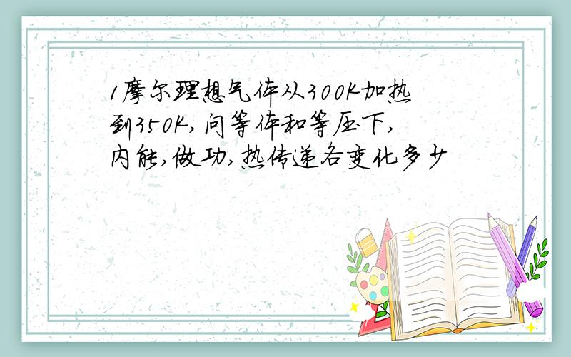 1摩尔理想气体从300K加热到350K,问等体和等压下,内能,做功,热传递各变化多少