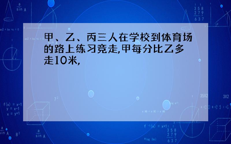 甲、乙、丙三人在学校到体育场的路上练习竞走,甲每分比乙多走10米,