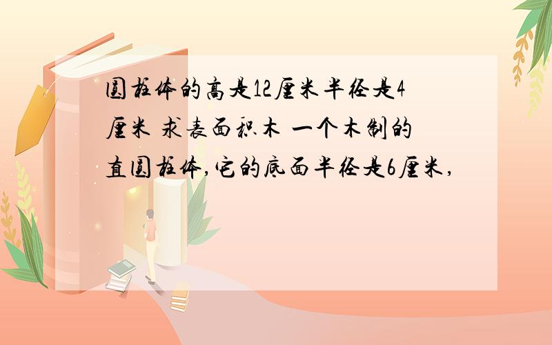 圆柱体的高是12厘米半径是4厘米 求表面积木 一个木制的直圆柱体,它的底面半径是6厘米,