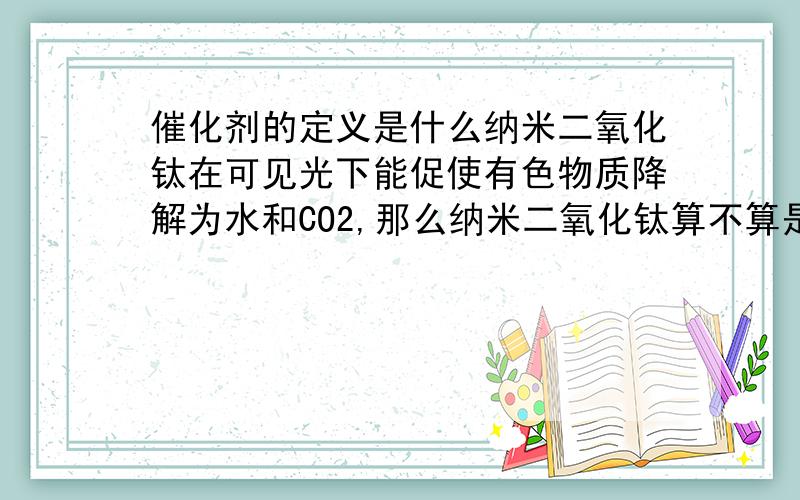 催化剂的定义是什么纳米二氧化钛在可见光下能促使有色物质降解为水和CO2,那么纳米二氧化钛算不算是起到了催化剂的作用?如果