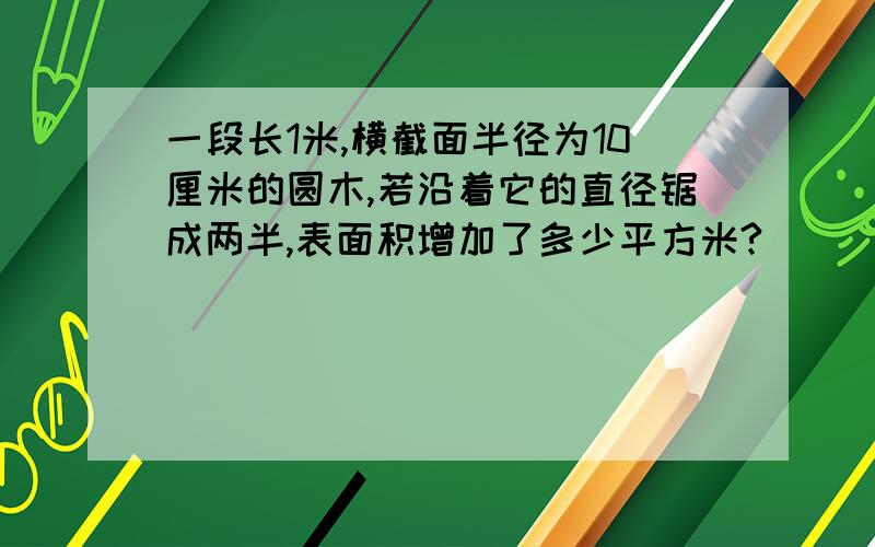 一段长1米,横截面半径为10厘米的圆木,若沿着它的直径锯成两半,表面积增加了多少平方米?