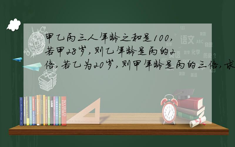 甲乙丙三人年龄之和是100,若甲28岁,则乙年龄是丙的2倍,若乙为20岁,则甲年龄是丙的三倍,求三人的年龄