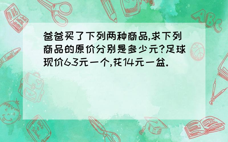 爸爸买了下列两种商品,求下列商品的原价分别是多少元?足球现价63元一个,花14元一盆.