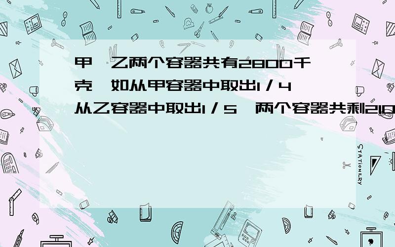 甲、乙两个容器共有2800千克,如从甲容器中取出1／4,从乙容器中取出1／5,两个容器共剩2100