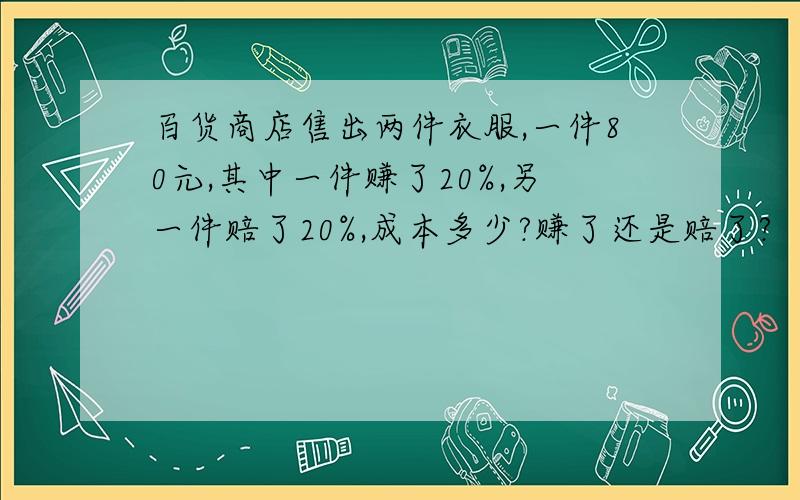 百货商店售出两件衣服,一件80元,其中一件赚了20%,另一件赔了20%,成本多少?赚了还是赔了?