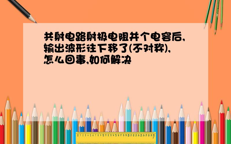 共射电路射极电阻并个电容后,输出波形往下移了(不对称),怎么回事,如何解决