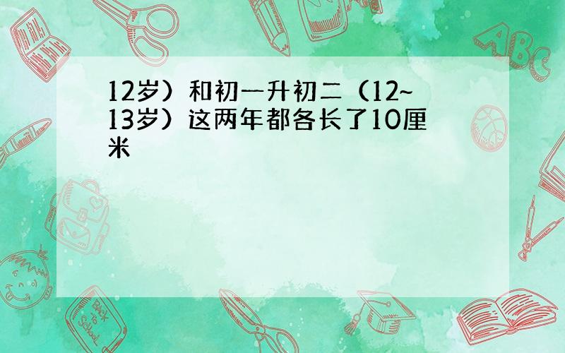 12岁）和初一升初二（12~13岁）这两年都各长了10厘米