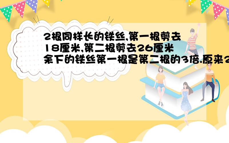 2根同样长的铁丝,第一根剪去18厘米,第二根剪去26厘米余下的铁丝第一根是第二根的3倍.原来2根各多长