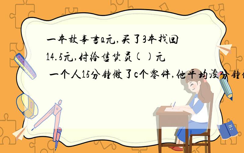 一本故事书a元,买了3本找回14.5元,付给售货员()元 一个人15分钟做了c个零件,他平均没分钟做（）个零件