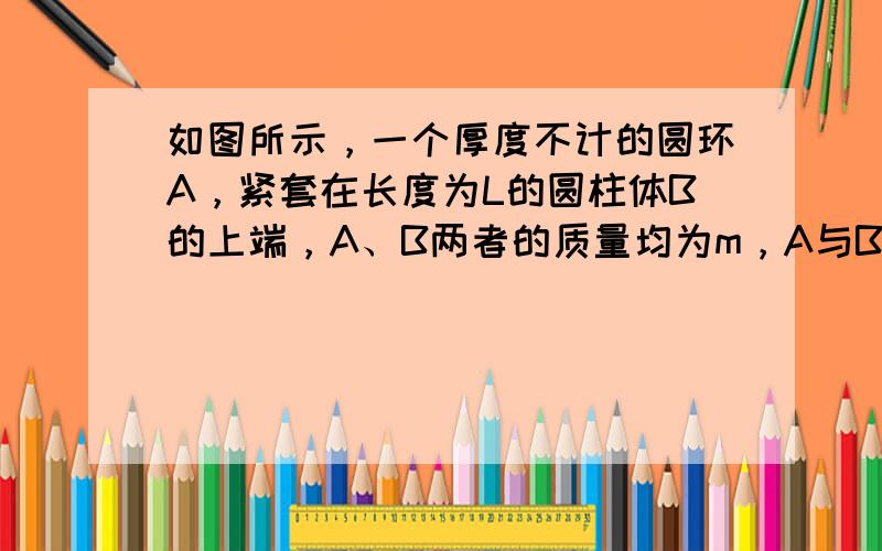 如图所示，一个厚度不计的圆环A，紧套在长度为L的圆柱体B的上端，A、B两者的质量均为m，A与B之间的最大静摩擦力与滑动摩