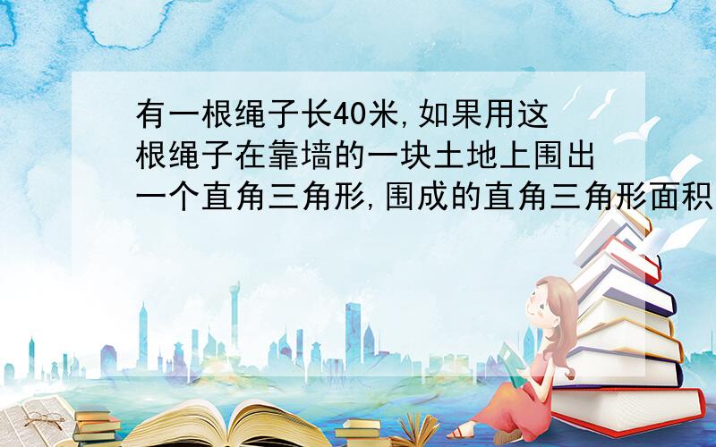 有一根绳子长40米,如果用这根绳子在靠墙的一块土地上围出一个直角三角形,围成的直角三角形面积最大的是