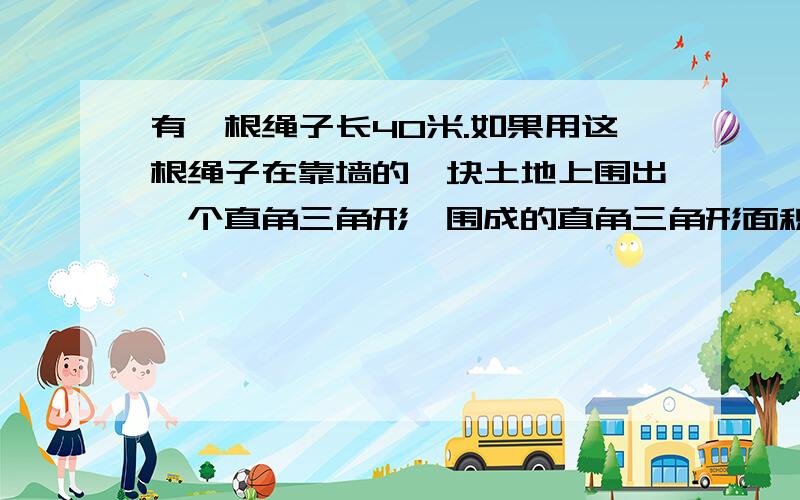 有一根绳子长40米.如果用这根绳子在靠墙的一块土地上围出一个直角三角形,围成的直角三角形面积最大是多少