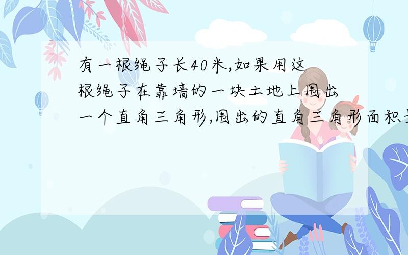 有一根绳子长40米,如果用这根绳子在靠墙的一块土地上围出一个直角三角形,围出的直角三角形面积最大是多