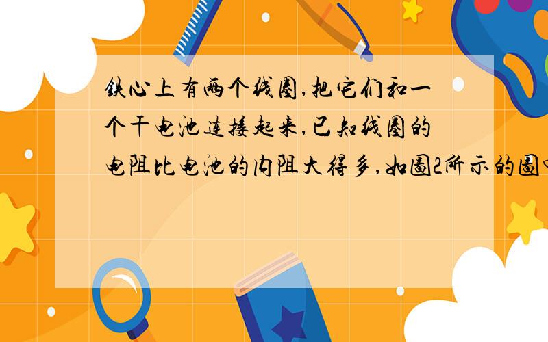 铁心上有两个线圈,把它们和一个干电池连接起来,已知线圈的电阻比电池的内阻大得多,如图2所示的图中,