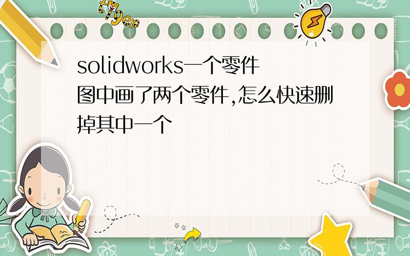 solidworks一个零件图中画了两个零件,怎么快速删掉其中一个