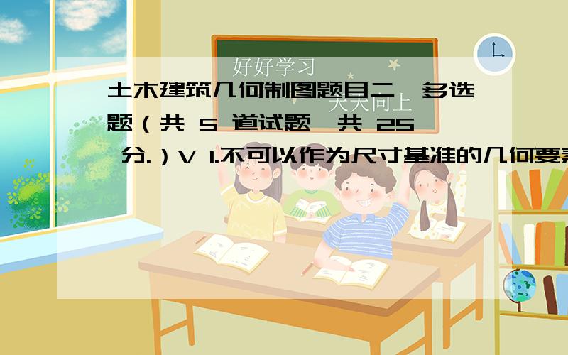 土木建筑几何制图题目二、多选题（共 5 道试题,共 25 分.）V 1.不可以作为尺寸基准的几何要素有：A.主要的基面B