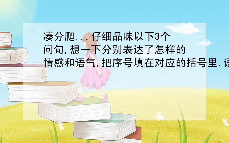 凑分爬...仔细品味以下3个问句,想一下分别表达了怎样的情感和语气,把序号填在对应的括号里.语气：A.惊叹而又疑惑 B.