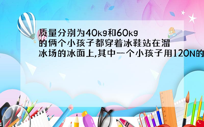 质量分别为40kg和60kg的俩个小孩子都穿着冰鞋站在溜冰场的冰面上,其中一个小孩子用120N的水平力去推另一个小孩,不