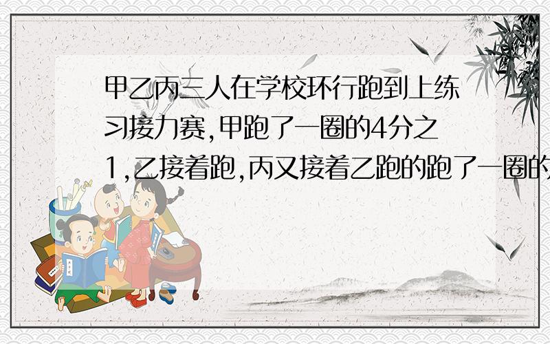 甲乙丙三人在学校环行跑到上练习接力赛,甲跑了一圈的4分之1,乙接着跑,丙又接着乙跑的跑了一圈的3在1,这样三人正好跑了一