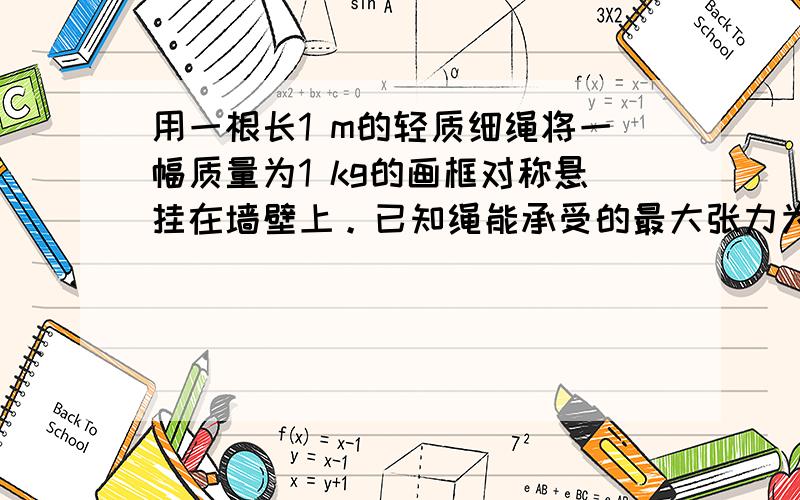 用一根长1 m的轻质细绳将一幅质量为1 kg的画框对称悬挂在墙壁上。已知绳能承受的最大张力为10 N，为使绳不断裂，画框