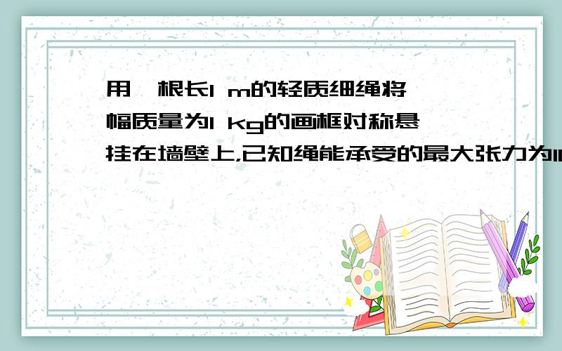 用一根长1 m的轻质细绳将一幅质量为1 kg的画框对称悬挂在墙壁上，已知绳能承受的最大张力为10 N。为使绳不断裂，画框