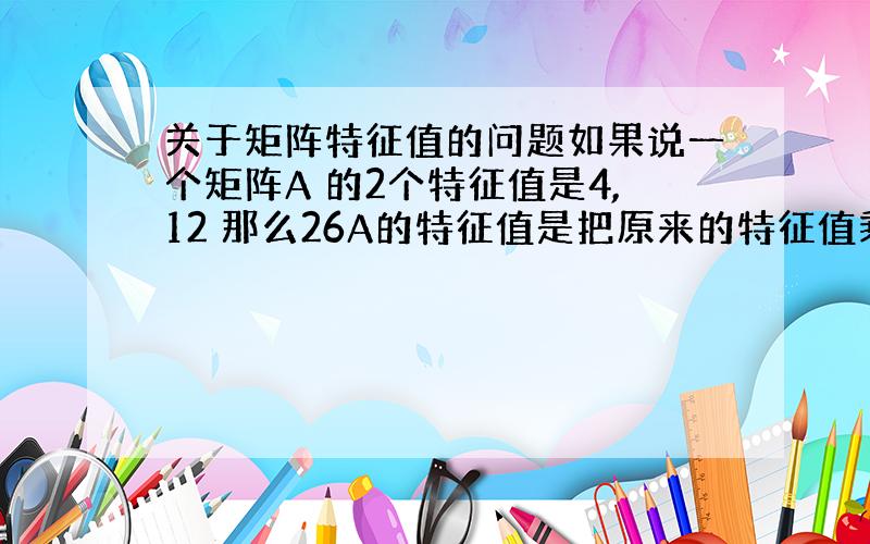 关于矩阵特征值的问题如果说一个矩阵A 的2个特征值是4,12 那么26A的特征值是把原来的特征值乘以26么?原题如下（a