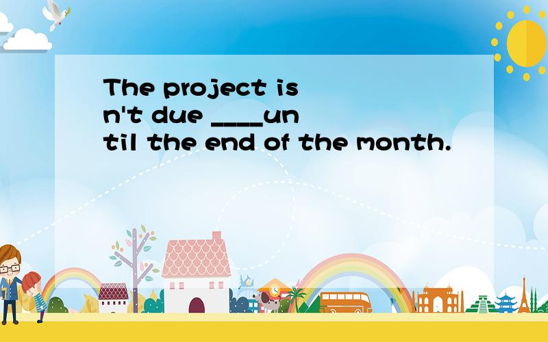 The project isn't due ____until the end of the month.